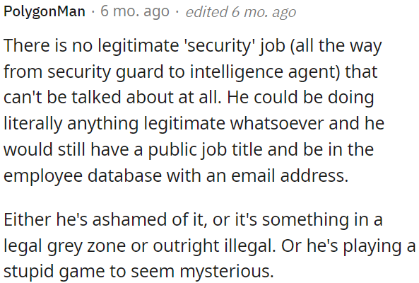 The absence of any legitimate security job that can't be openly discussed suggests either shame, involvement in a legal gray area, illegality, or a pretense to appear mysterious.