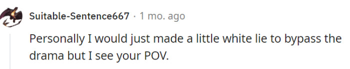 That's a valid approach as well. Sometimes, avoiding unnecessary drama by employing a small white lie can be an effective strategy to maintain harmony in certain situations. Ultimately, it's about finding a balance between honesty and maintaining peaceful relationships with others.