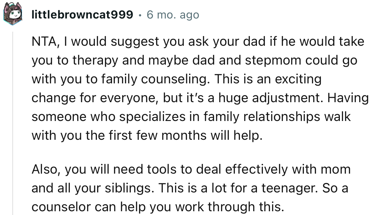 “NTA… NTA, I would suggest you ask your dad if he would take you to therapy, and maybe Dad and Stepmom could go with you to family counseling.”