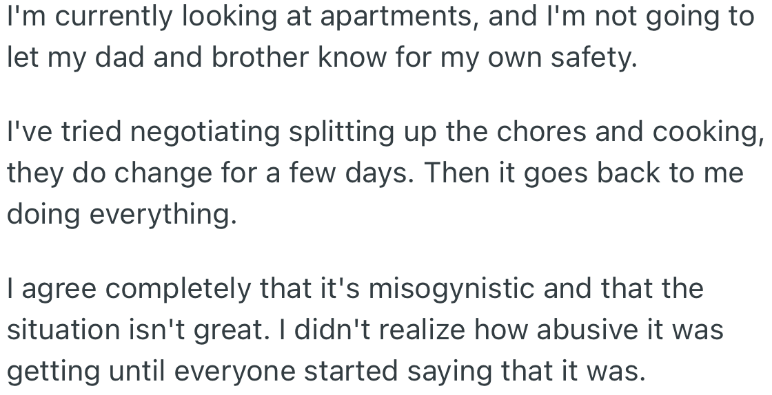 OP further clarifies things. She has tried splitting the chores, but it did not work and is currently looking at apartments.