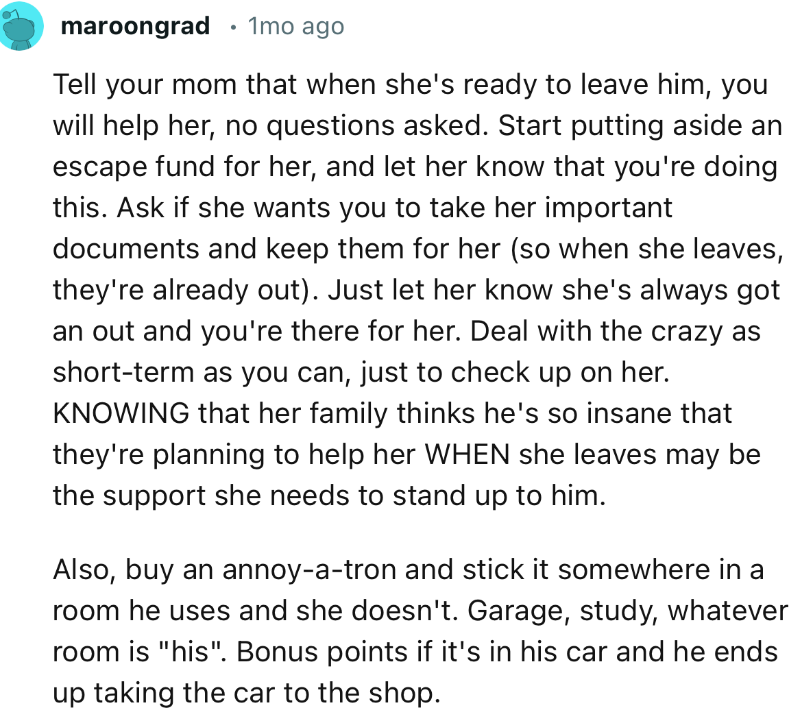 “Tell your mom that when she's ready to leave him, you will help her, no questions asked. Start putting aside an escape fund for her.”