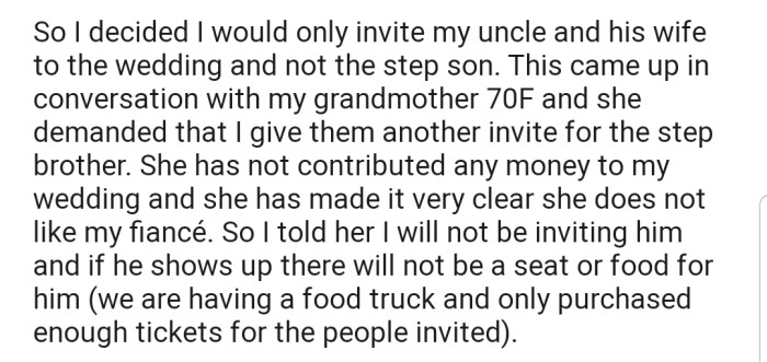 OP sent out invites to her cousin's parents but decided to leave out her cousin's stepbrother because she isn't very familiar with him. This, however, hasn't gone down well with OP's grandmother, who is demanding that OP reconsider the decision to leave a family member out of her big day.