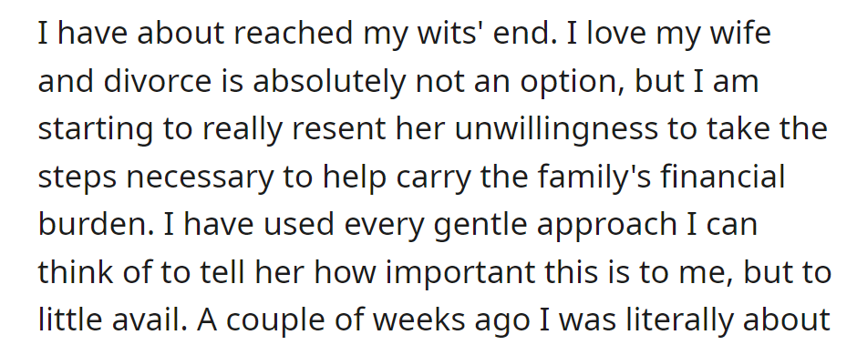 He's frustrated by his wife's financial reluctance. Divorce isn't an option, but he resents her lack of contribution despite his efforts.