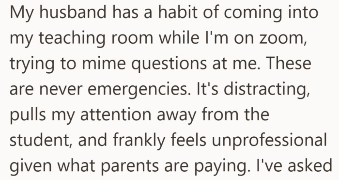 It is not a one-off mistake. She says he regularly enters mid-class with non-urgent questions, despite knowing she is on camera.