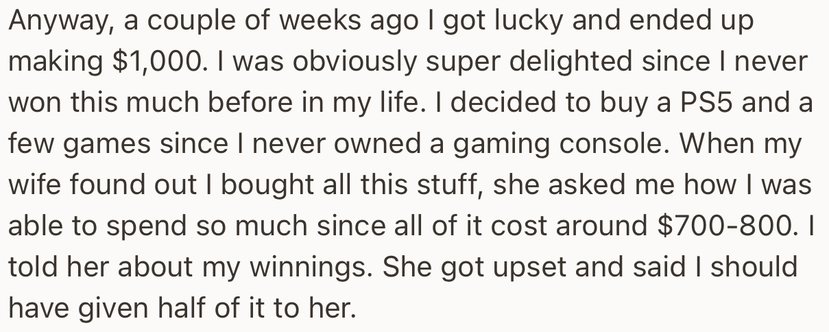Finally, OP hit the jackpot and cashed out $1,000. He immediately treated himself to some goodies, much to the annoyance of his wife, who feels his winnings should be considered “shared income.”