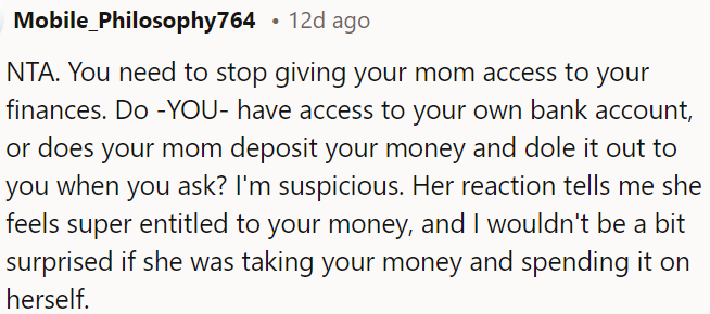 OP's mom's reaction suggests she feels entitled to OP's money, and there's a possibility she's using it for herself.