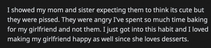 He thought his mom and his sister would appreciate the gift as well and showed it to them. Instead, they got mad because OP spent a lot of time baking for his girlfriend but not for them. Should OP feel guilty about that?