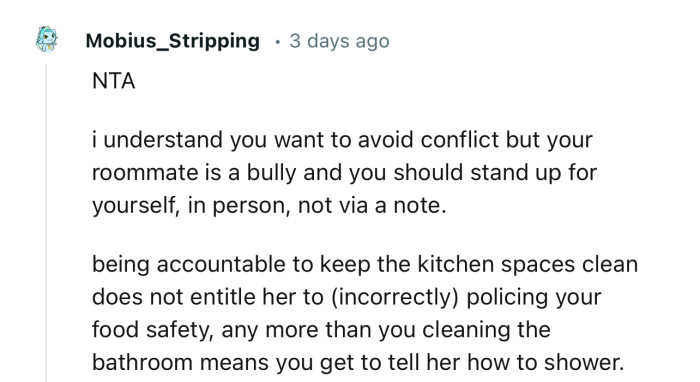 “NTA. I understand you want to avoid conflict, but your roommate is a bully, and you should stand up for yourself.”