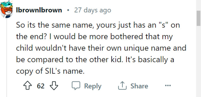 You raise a valid concern about the lack of uniqueness and potential comparisons between the names. It's important for your child to have their own distinct identity, and if the similarity to your SIL's child's name bothers you, it may be worth revisiting your naming decision to ensure your child has a name that stands out on its own.