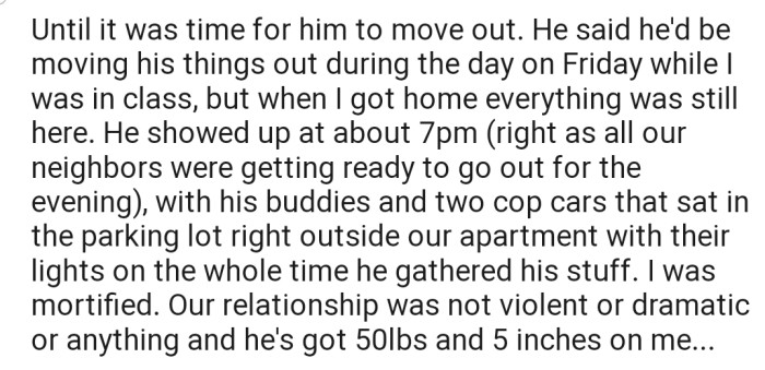 Interestingly, OP's ex arrived at their house to move his things with two cop cars as escorts