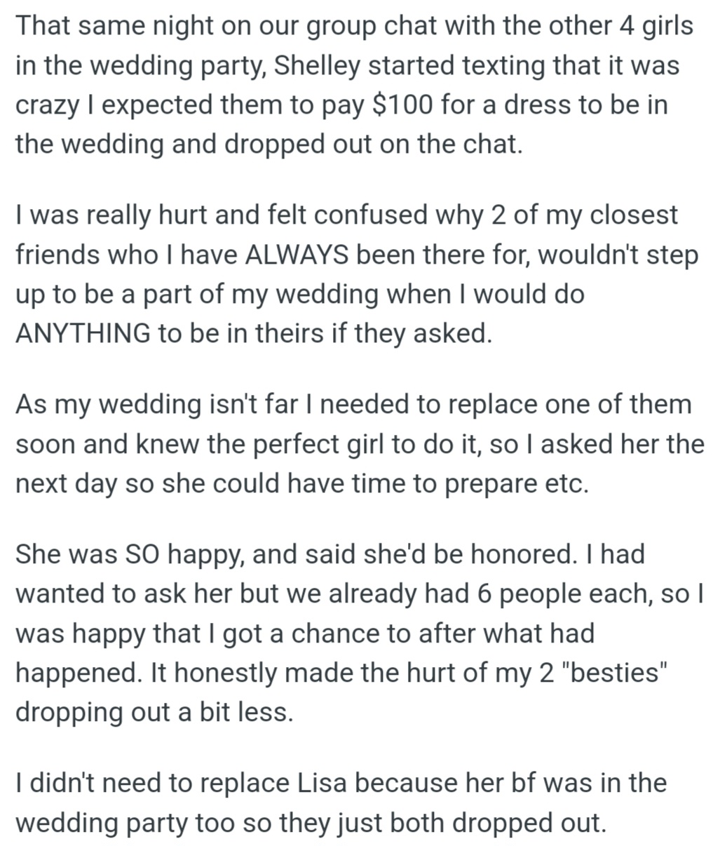 OP's friends, Shelley, and another dropped out of her wedding party over the $100 dress cost. OP replaced them with someone eager to join, easing the pain but still feeling hurt by her besties' decision.