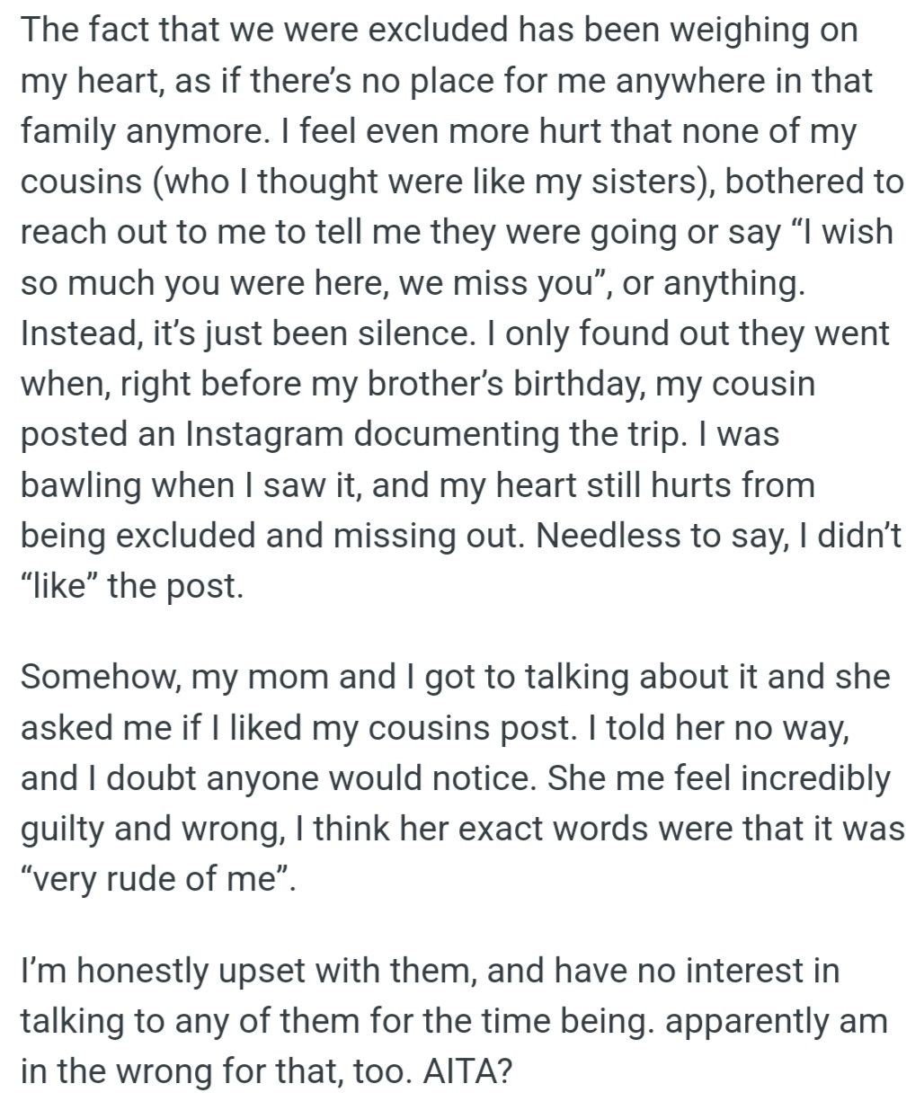However, OP's heart is heavy after being excluded from her family's vacation, leaving her feeling unwanted. The cousins' silence and social media posts about the trip deepened her hurt and led to a rift between them.