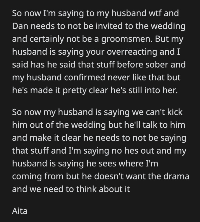 OP talked to her husband and asked him to remove Dan as a groomsman, but he didn't want to because he's trying to avoid any drama. They can't come to a consensus on what to do about the Dan situation.