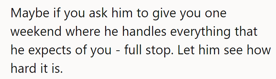 Propose a role reversal weekend! Let him step into her shoes; it might turn into a marathon.