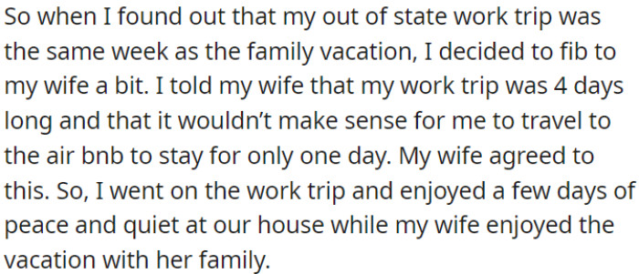 OP lied to his wife about the duration of his work trip so he could avoid her rowdy family during their vacation.