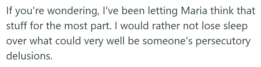 He lets Maria believe her conspiracy theories to avoid stress over potential delusions.
