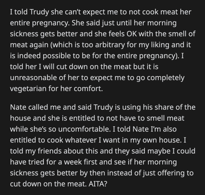 OP said that was too vague, but compromised by cutting down on meat. OP's brother called her for not accommodating Trudy's needs while she's living in their house. OP said it's her house too, and she can cook what she wants.