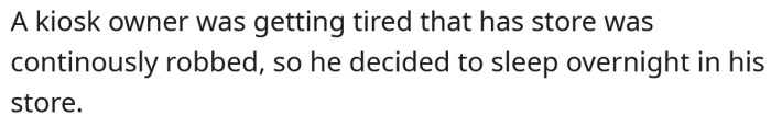 The man decided to spend the night in his store so that he could catch any potential burglars in the act.