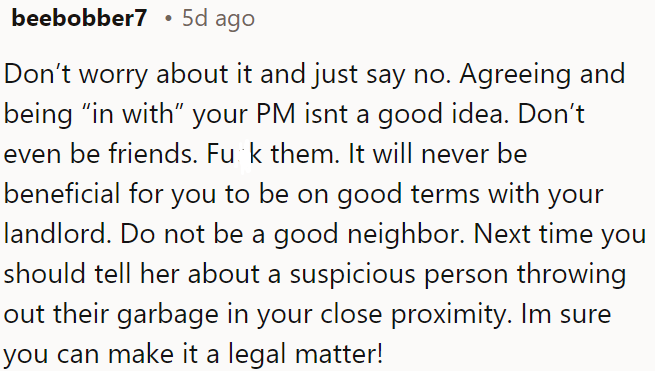 OP should avoid forming friendly relationships with his property manager, landlord, or neighbors and report suspicious activities legally.
