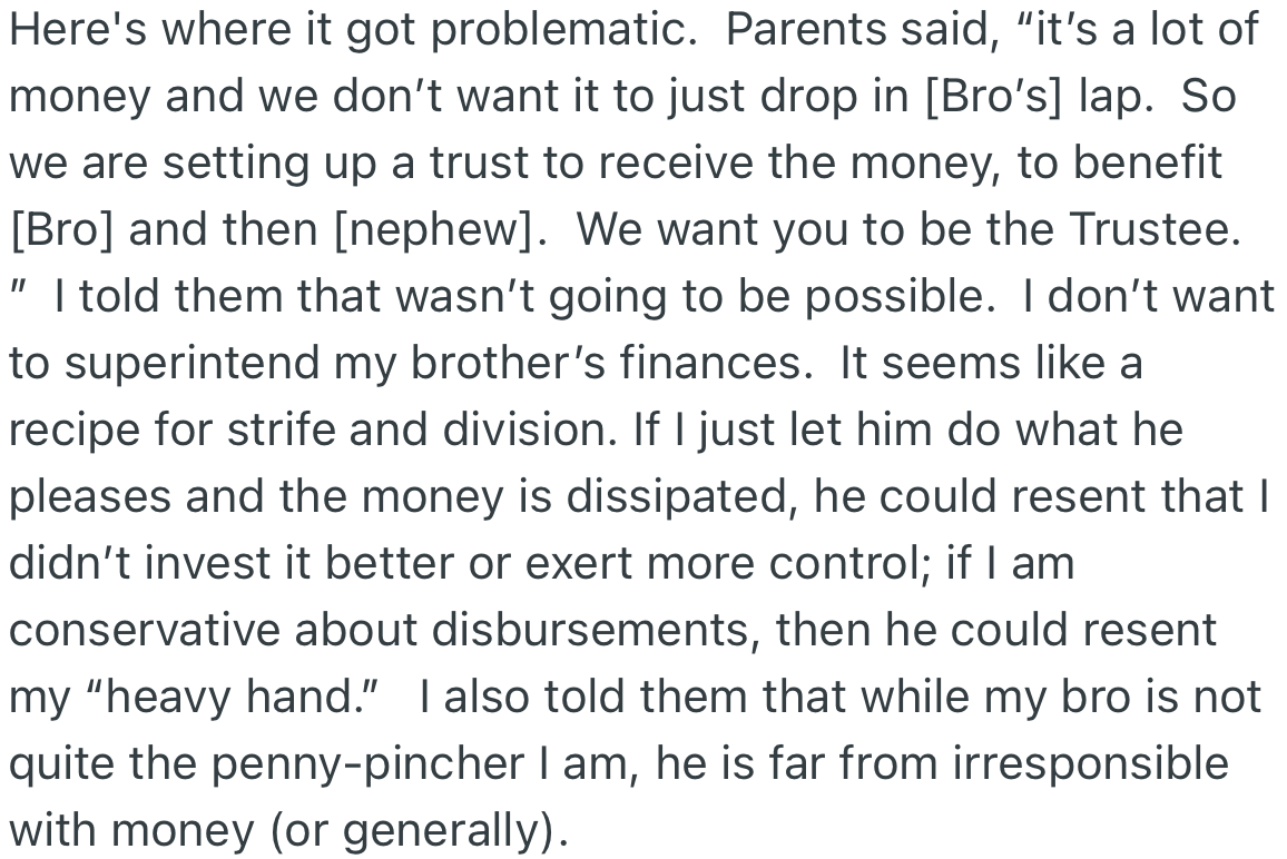 OP’s parents turn around and state that the money from the estate will be a lot for only his brother to manage, and as such, OP should be the trustee. OP declined, citing it could lead to problems between them in the future.