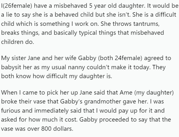 OP, a 26-year-old mother, acknowledges that her 5-year-old daughter can be misbehaved and challenging. When her regular nanny couldn't babysit, OP's sister Jane and her wife Gabby offered to look after the difficult child, aware of her behavior.