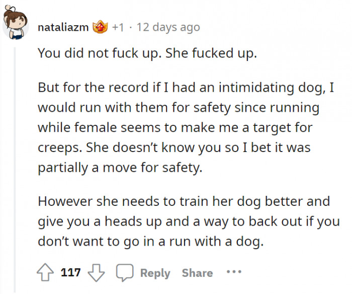 It's not you, OP, it's her. Even though it could've been a safety move, she should've trained her dog better.