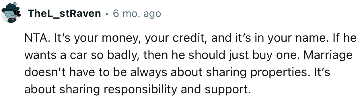 “NTA. It’s your money, your credit, and it’s in your name. If he wants a car so badly, then he should just buy one.”