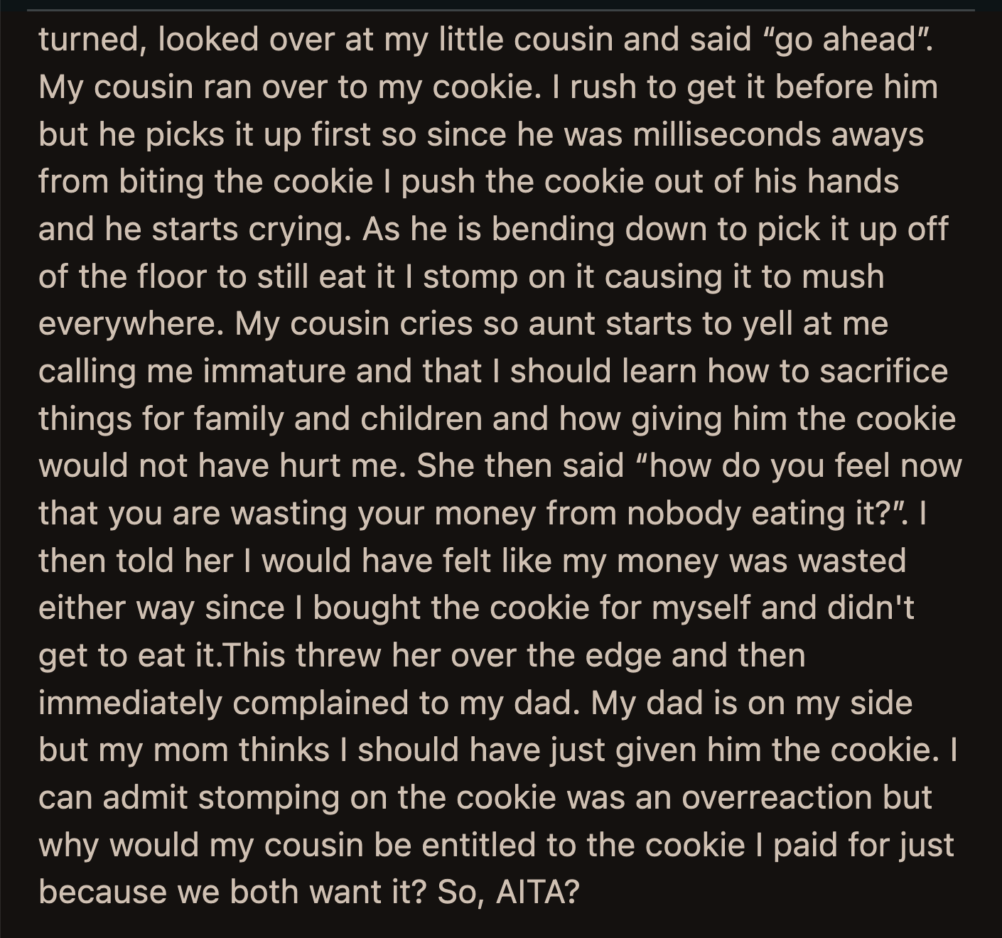 OP's aunt yelled that she was an immature person who should learn how to sacrifice for the sake of her family. OP's dad was on her side, but her mom said she should have given her cousin the cookie.