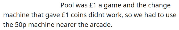 It was £1 for a game of pool, and the change machine was out of order, so the OP had to use the 50p machine closer to the arcade.