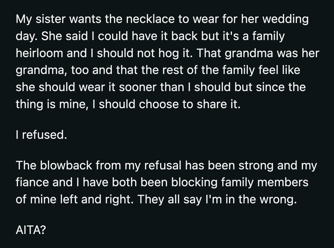 She said OP shouldn't hog it because the necklace belonged to their grandma. Her sister insisted that OP should share it. OP declined and received a ton of backlash from her family. She blocked most of them and believes she shouldn't apologize for refusing to share the necklace.