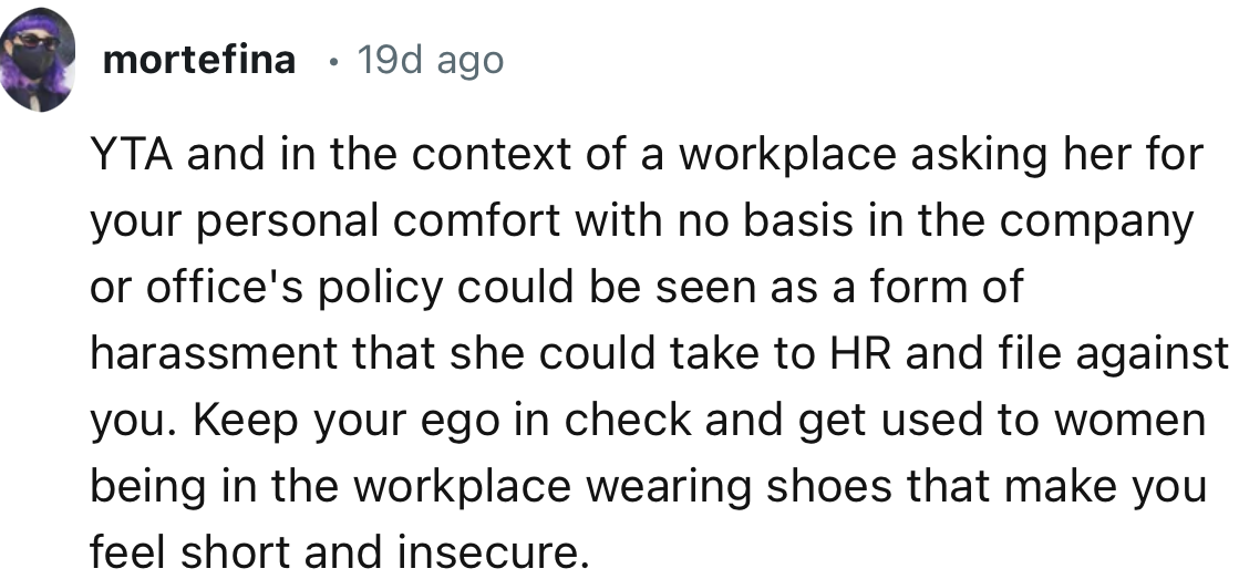 “In the context of a workplace asking her for your personal comfort with no basis in the company or office's policy could be seen as a form of harassment that she could take to HR.”