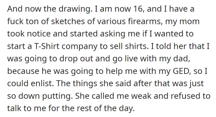 At 16, mom suggested a T-shirt business for their firearm sketches. Wanting to drop out and enlist, mom called them weak, leading to silence.