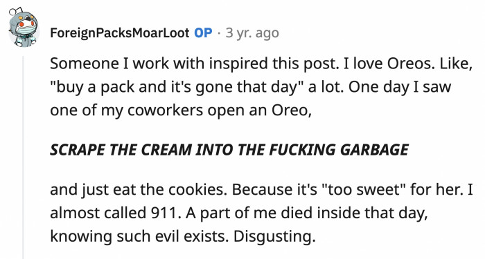 1. The person who inspired this question scrapes the cream from her Oreos into the bin and only eats the biscuits.
