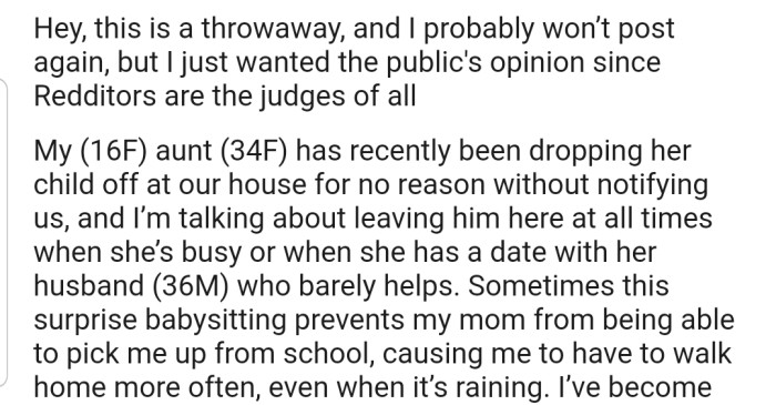 OP explained that her aunt has been dropping her child off at their house without prior notification. This surprise babysitting usually prevents OP's mom from picking her up from school, meaning she has to walk home whenever her cousin is around.