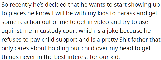 He's started intentionally showing up where OP will be with her kids to provoke her, hoping to use it against her in custody court; he prioritizes his own interests over their child's well-being.