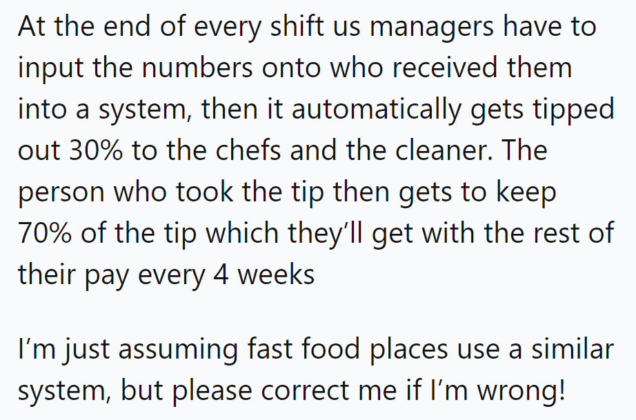 Managers input tips, 30% to chefs and cleaners, 70% to servers. Fast food might differ!