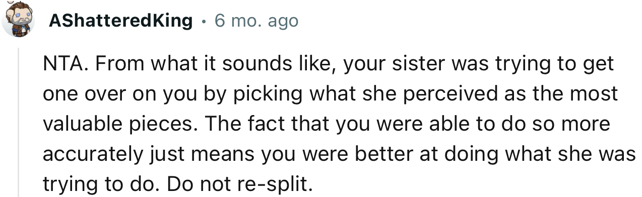 “NTA. From what it sounds like, your sister was trying to get one over on you by picking what she perceived as the most valuable pieces.”