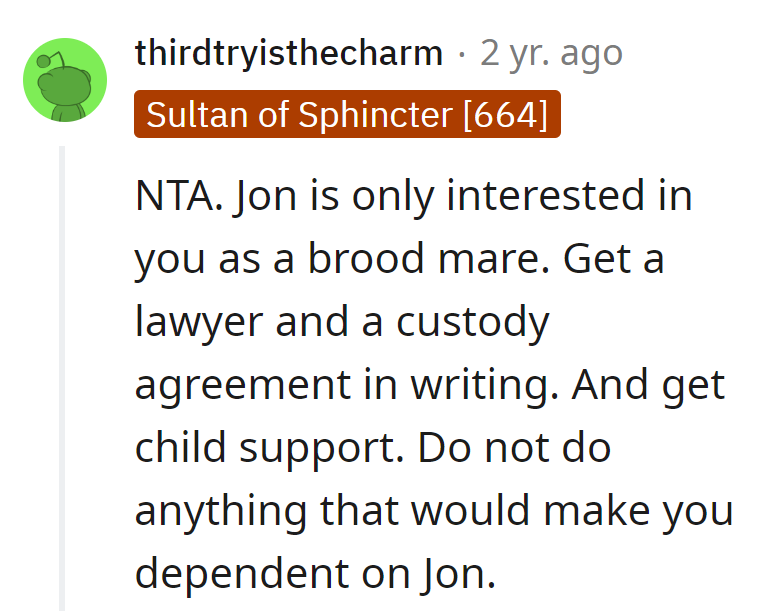 Jon's treating her like a brood mare. Lawyer up, get custody, and secure child support.