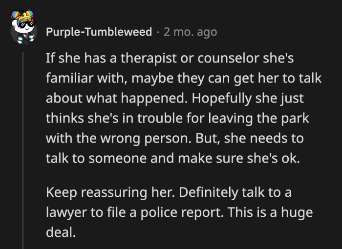 There is no telling how long it will be before OP's daughter feels safe enough to talk about what happened. OP must keep reassuring her that she is not at fault for whatever occurred.