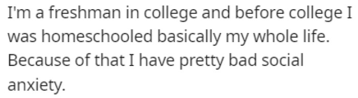 OP is a freshman in college, and before that, she was homeschooled her entire life, meaning that she has social anxiety.