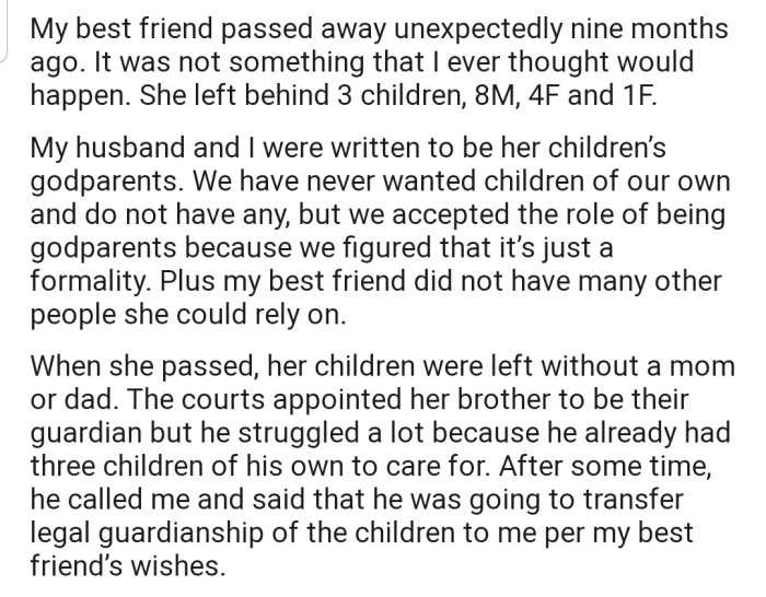 OP's friend sadly passed away some months ago, leaving behind three kids. Now their friend's brother is asking to transfer legal guardianship of the children to OP and their husband, despite them not wanting kids.