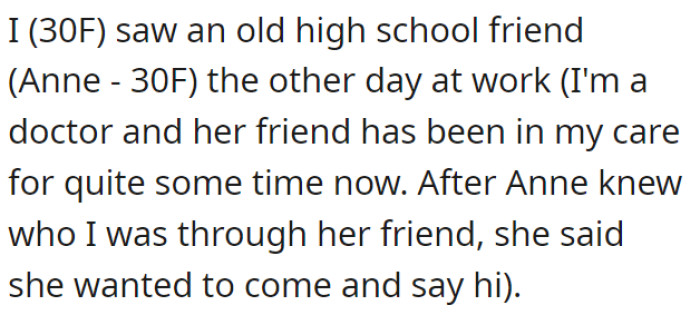 OP is a doctor and has met her old friend Anne from high school at her workplace. Anne wanted to say hi after learning about OP since the friend was under OP’s care.