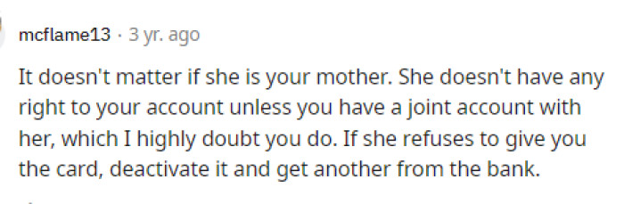 She absolutely doesn't have any right to her money, regardless of whether she's her mother or not. If she's not on the account, then there you go.