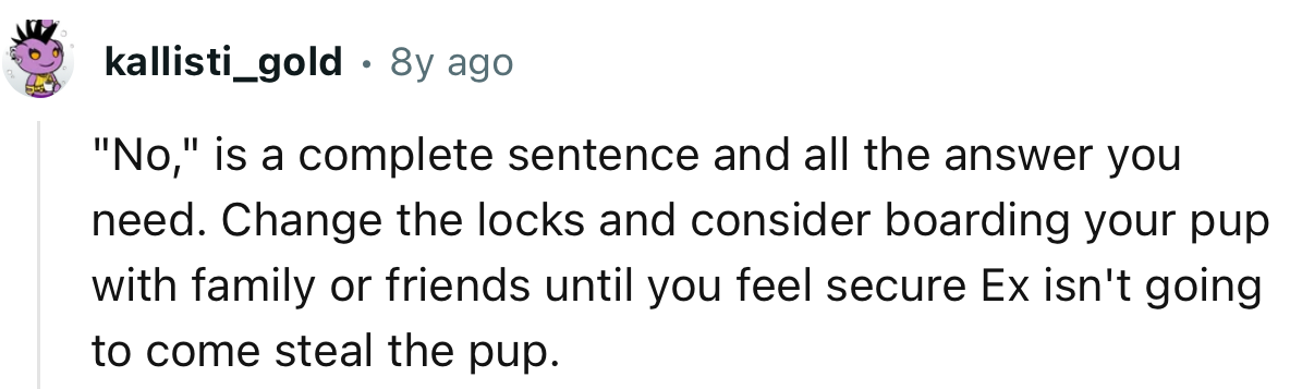 “Change the locks and consider boarding your pup with family or friends until you feel secure.”