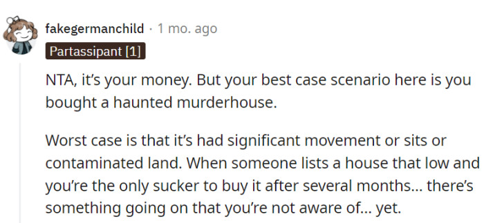 Just be cautious about potential hidden issues with the property, OP!