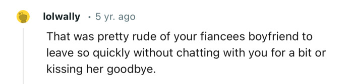 “That was pretty rude of your fiancée's boyfriend to leave so quickly.”