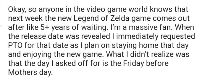 OP is a huge video game fan and has asked for a day off to enjoy the new game that is being released in the coming week. What they didn't realize is that the day they asked to take off is the Friday before Mother's Day.