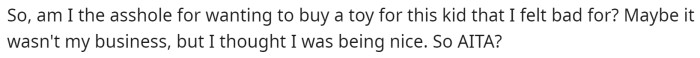 OP just wants to know if they are in the wrong for offering to buy the toy for a kid even after the dad told him he couldn't have it.