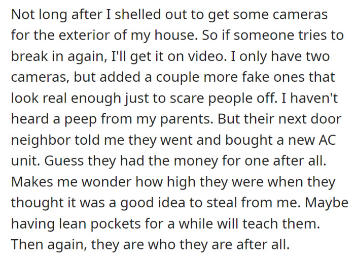 Installed exterior cameras for security, added fake ones; no contact from parents, but heard they bought a new AC unit, pondering their actions and the potential lesson from financial strain.