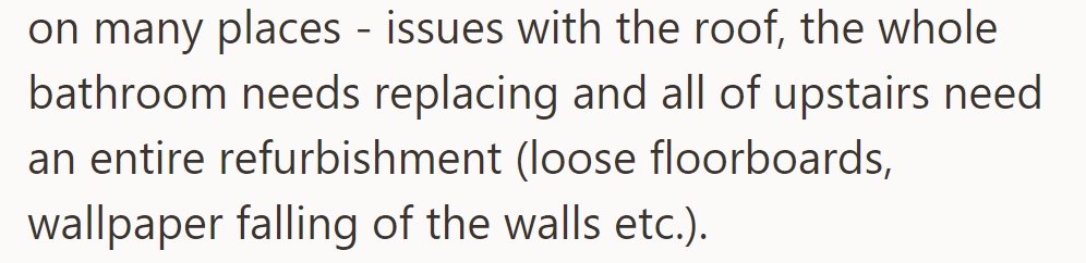 Their house needs extensive repairs, including fixing the roof, replacing the bathroom, and refurbishing the upstairs area.